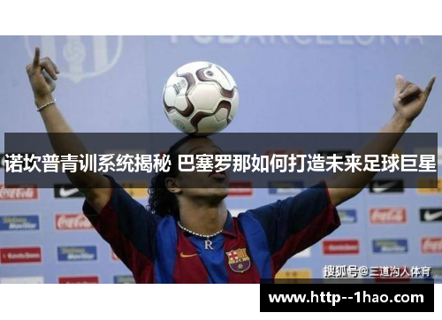 诺坎普青训系统揭秘 巴塞罗那如何打造未来足球巨星 诺坎普青训系统揭秘 巴塞罗那如何打造未来足球巨星