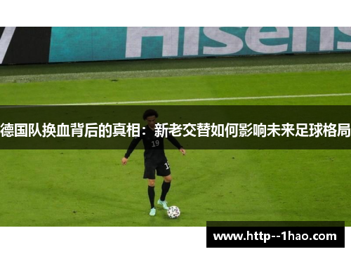 德国队换血背后的真相:新老交替如何影响未来足球格局 德国队换血背后的真相:新老交替如何影响未来足球格局