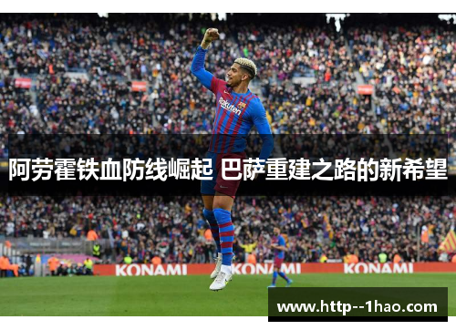 阿劳霍铁血防线崛起 巴萨重建之路的新希望 阿劳霍铁血防线崛起 巴萨重建之路的新希望
