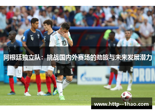 阿根廷独立队:挑战国内外赛场的劲旅与未来发展潜力 阿根廷独立队:挑战国内外赛场的劲旅与未来发展潜力