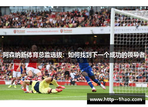 阿森纳新体育总监选拔:如何找到下一个成功的领导者 阿森纳新体育总监选拔:如何找到下一个成功的领导者