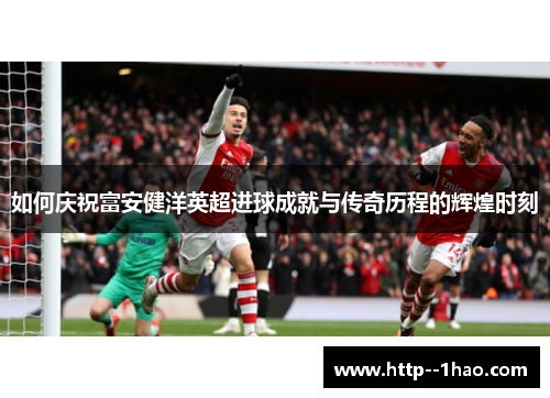 如何庆祝富安健洋英超进球成就与传奇历程的辉煌时刻