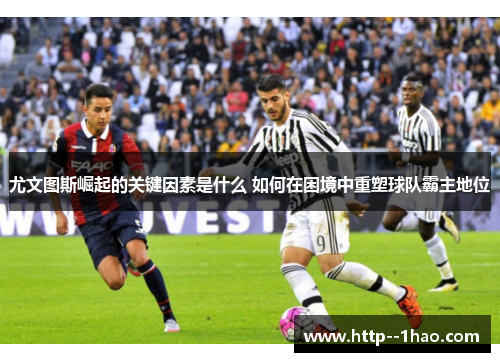 尤文图斯崛起的关键因素是什么 如何在困境中重塑球队霸主地位