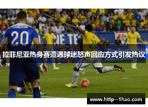 拉菲尼亚热身赛遭遇球迷怒声回应方式引发热议