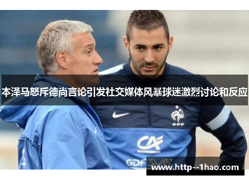本泽马怒斥德尚言论引发社交媒体风暴球迷激烈讨论和反应 本泽马怒斥德尚言论引发社交媒体风暴球迷激烈讨论和反应