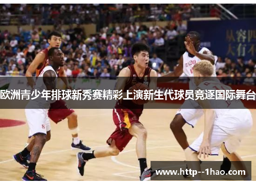 欧洲青少年排球新秀赛精彩上演新生代球员竞逐国际舞台