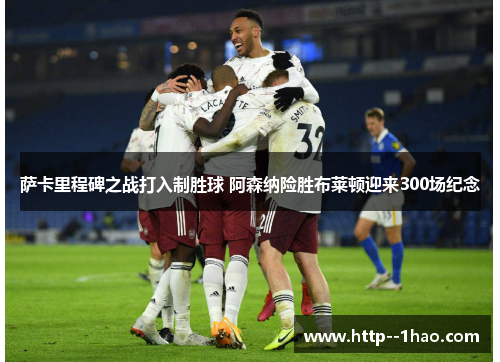 萨卡里程碑之战打入制胜球 阿森纳险胜布莱顿迎来300场纪念 萨卡里程碑之战打入制胜球 阿森纳险胜布莱顿迎来300场纪念