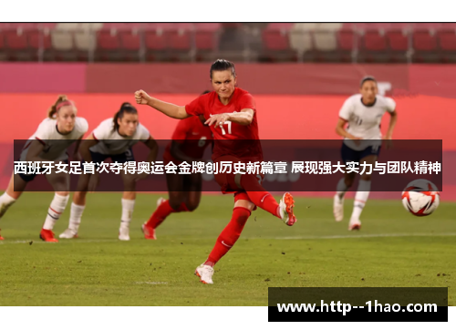 西班牙女足首次夺得奥运会金牌创历史新篇章 展现强大实力与团队精神