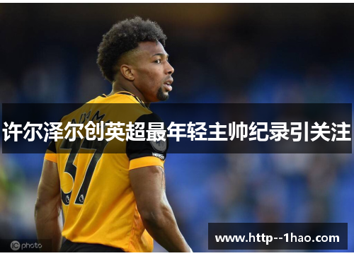 许尔泽尔创英超最年轻主帅纪录引关注