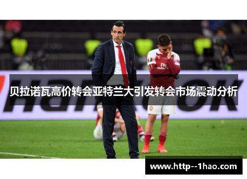 贝拉诺瓦高价转会亚特兰大引发转会市场震动分析