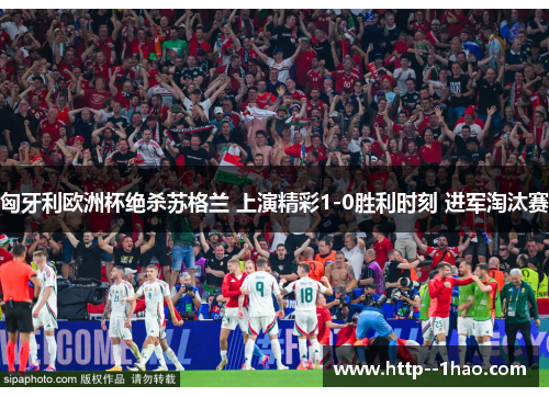 匈牙利欧洲杯绝杀苏格兰 上演精彩1-0胜利时刻 进军淘汰赛