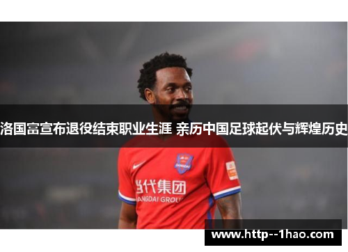 洛国富宣布退役结束职业生涯 亲历中国足球起伏与辉煌历史